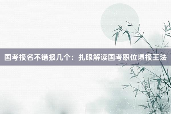 国考报名不错报几个：扎眼解读国考职位填报王法