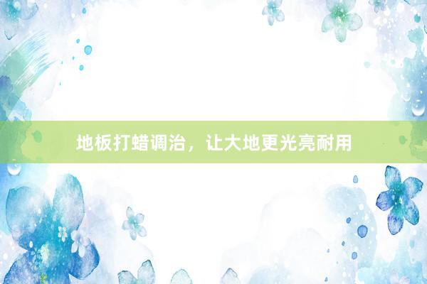 地板打蜡调治，让大地更光亮耐用