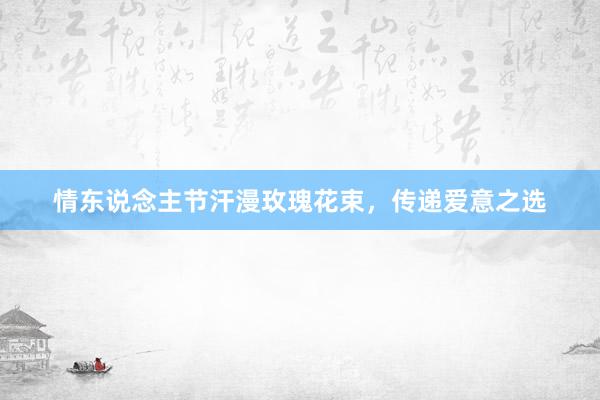 情东说念主节汗漫玫瑰花束，传递爱意之选